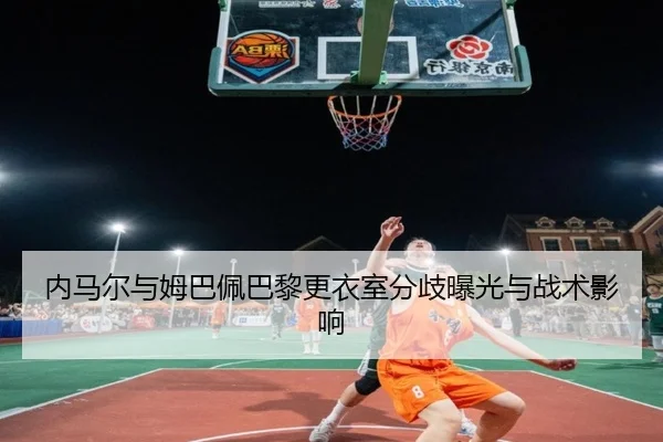 内马尔与姆巴佩巴黎更衣室分歧曝光与战术影响